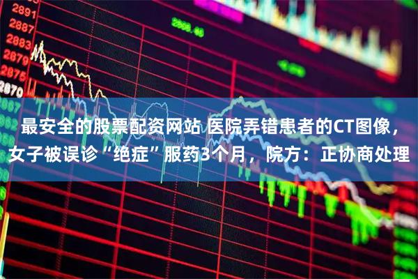最安全的股票配资网站 医院弄错患者的CT图像，女子被误诊“绝症”服药3个月，院方：正协商处理