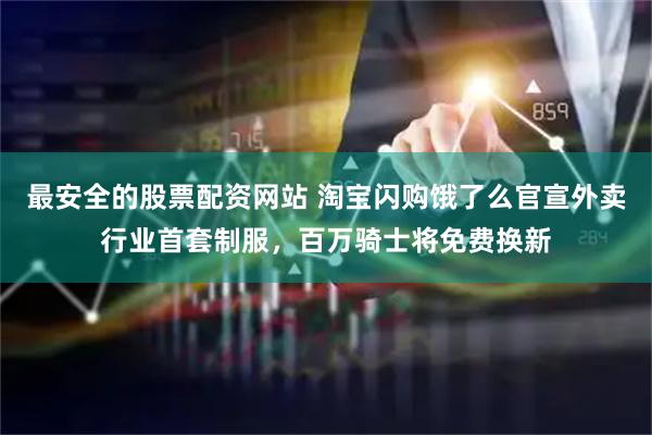 最安全的股票配资网站 淘宝闪购饿了么官宣外卖行业首套制服，百万骑士将免费换新