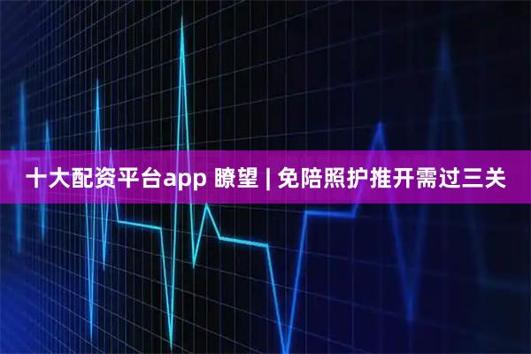 十大配资平台app 瞭望 | 免陪照护推开需过三关