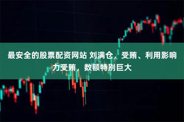最安全的股票配资网站 刘满仓，受贿、利用影响力受贿，数额特别巨大