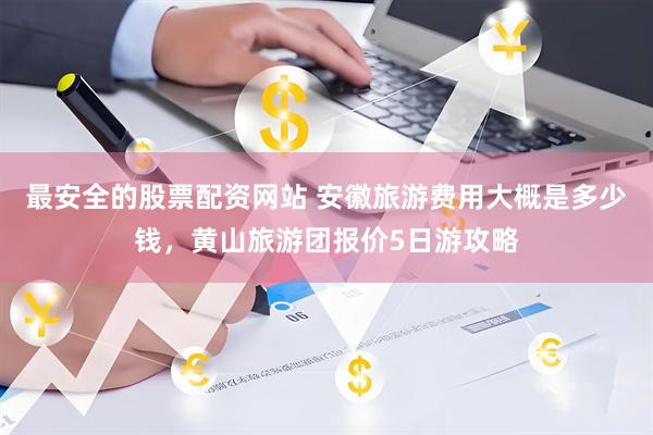 最安全的股票配资网站 安徽旅游费用大概是多少钱，黄山旅游团报价5日游攻略
