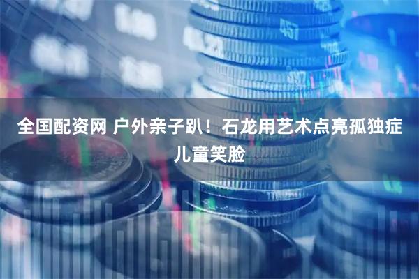 全国配资网 户外亲子趴！石龙用艺术点亮孤独症儿童笑脸