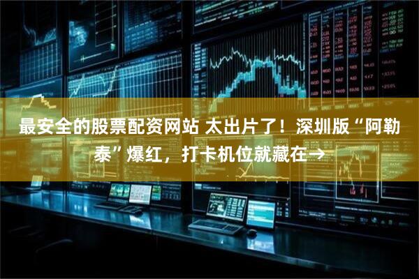 最安全的股票配资网站 太出片了！深圳版“阿勒泰”爆红，打卡机位就藏在→