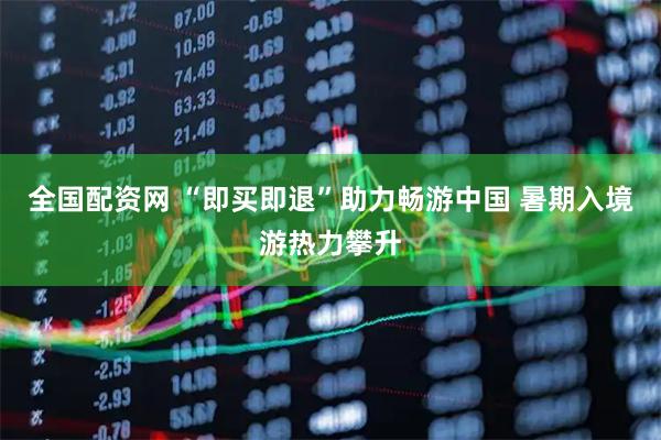 全国配资网 “即买即退”助力畅游中国 暑期入境游热力攀升