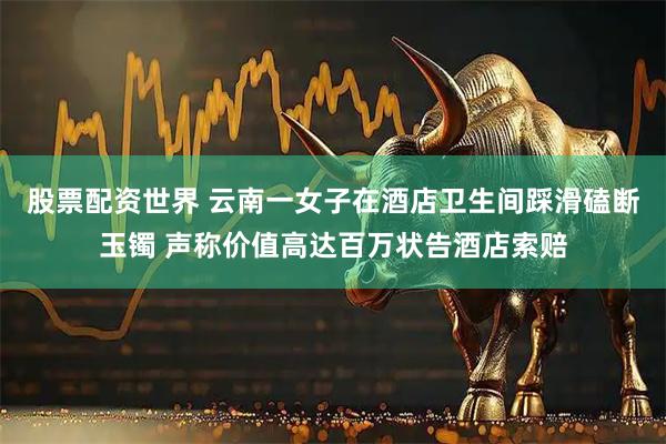 股票配资世界 云南一女子在酒店卫生间踩滑磕断玉镯 声称价值高达百万状告酒店索赔