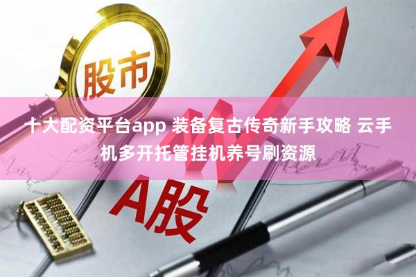 十大配资平台app 装备复古传奇新手攻略 云手机多开托管挂机养号刷资源