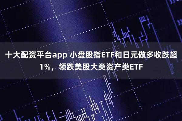 十大配资平台app 小盘股指ETF和日元做多收跌超1%，领跌美股大类资产类ETF