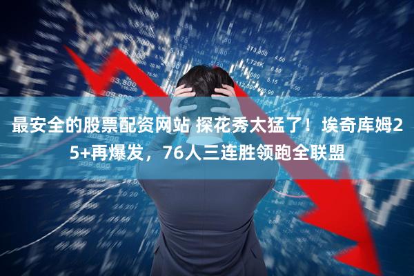 最安全的股票配资网站 探花秀太猛了！埃奇库姆25+再爆发，76人三连胜领跑全联盟