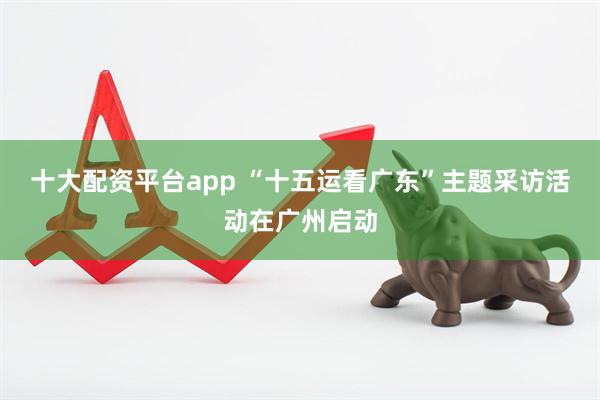 十大配资平台app “十五运看广东”主题采访活动在广州启动