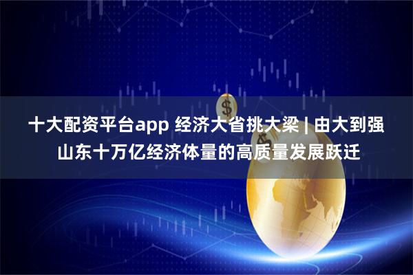 十大配资平台app 经济大省挑大梁 | 由大到强 山东十万亿经济体量的高质量发展跃迁