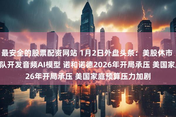 最安全的股票配资网站 1月2日外盘头条：美股休市 OpenAI整合团队开发音频AI模型 诺和诺德2026年开局承压 美国家庭预算压力加剧