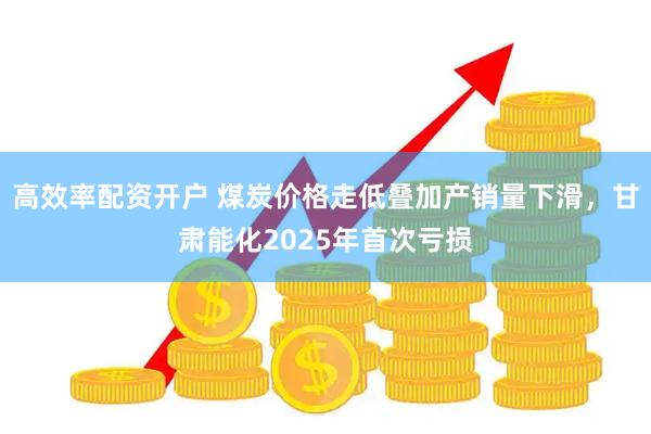 高效率配资开户 煤炭价格走低叠加产销量下滑，甘肃能化2025年首次亏损