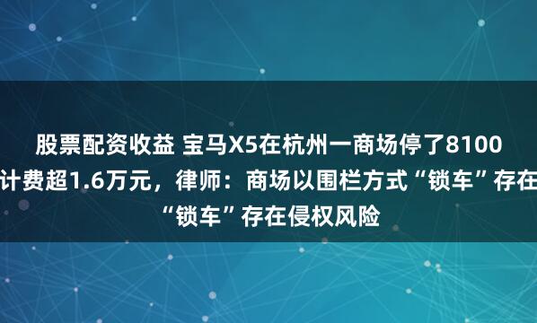 股票配资收益 宝马X5在杭州一商场停了8100多小时，计费超1.6万元，律师：商场以围栏方式“锁车”存在侵权风险