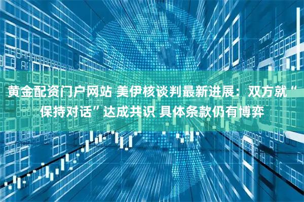 黄金配资门户网站 美伊核谈判最新进展：双方就“保持对话”达成共识 具体条款仍有博弈