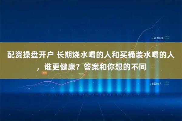 配资操盘开户 长期烧水喝的人和买桶装水喝的人，谁更健康？答案和你想的不同