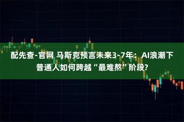 配先查-官网 马斯克预言未来3-7年：AI浪潮下普通人如何跨越“最难熬”阶段?