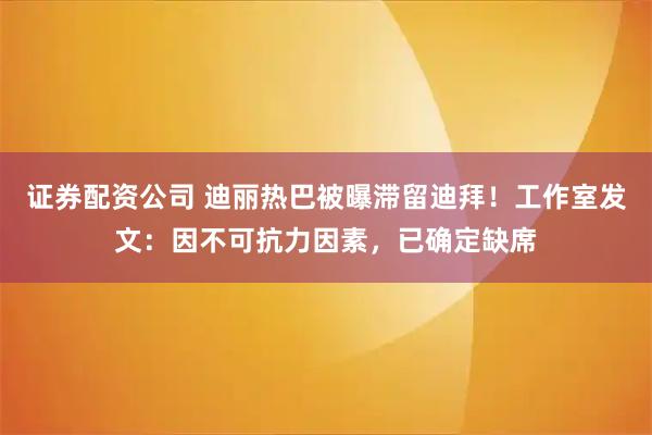 证券配资公司 迪丽热巴被曝滞留迪拜！工作室发文：因不可抗力因素，已确定缺席