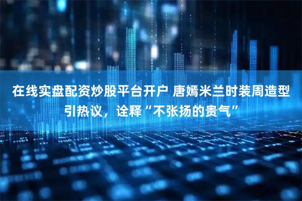 在线实盘配资炒股平台开户 唐嫣米兰时装周造型引热议，诠释“不张扬的贵气”