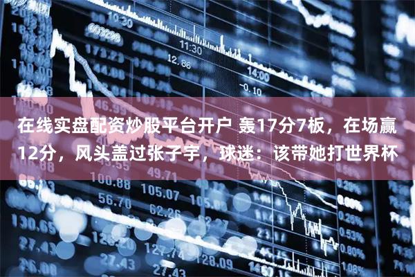 在线实盘配资炒股平台开户 轰17分7板，在场赢12分，风头盖过张子宇，球迷：该带她打世界杯