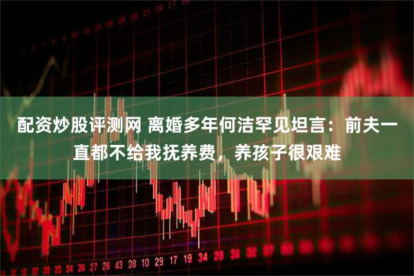 配资炒股评测网 离婚多年何洁罕见坦言：前夫一直都不给我抚养费，养孩子很艰难