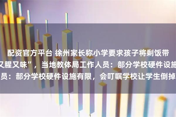 配资官方平台 徐州家长称小学要求孩子将剩饭带回家倾倒，天气一热“又腥又味”，当地教体局工作人员：部分学校硬件设施有限，会叮嘱学校让学生倒掉残渣