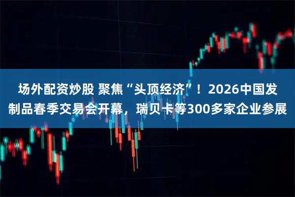 场外配资炒股 聚焦“头顶经济”！2026中国发制品春季交易会开幕，瑞贝卡等300多家企业参展