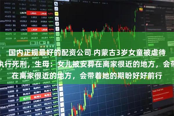 国内正规最好的配资公司 内蒙古3岁女童被虐待致死案生父女友已被执行死刑，生母：女儿被安葬在离家很近的地方，会带着她的期盼好好前行