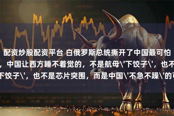 配资炒股配资平台 白俄罗斯总统撕开了中国最可怕的底牌！卢卡申科认为，中国让西方睡不着觉的，不是航母'下饺子'，也不是芯片突围，而是中国'不急不躁'的可怕能力！