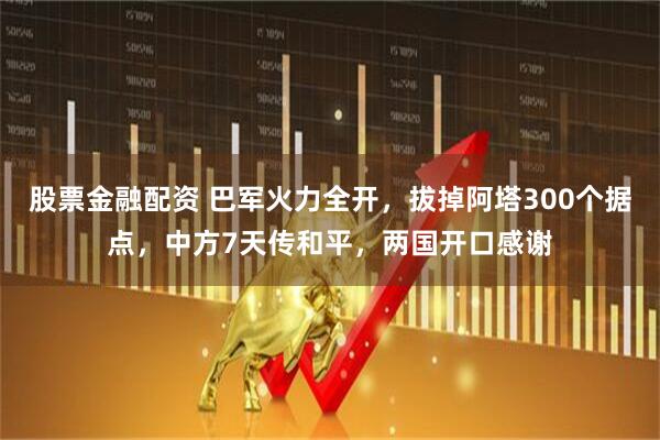 股票金融配资 巴军火力全开，拔掉阿塔300个据点，中方7天传和平，两国开口感谢