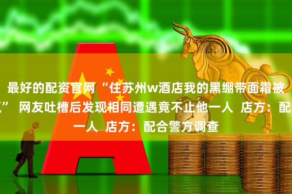 最好的配资官网 “住苏州w酒店我的黑绷带面霜被蒯走大半瓶”  网友吐槽后发现相同遭遇竟不止他一人  店方：配合警方调查