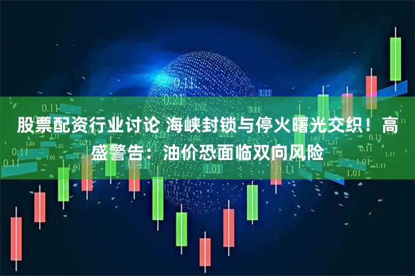 股票配资行业讨论 海峡封锁与停火曙光交织！高盛警告：油价恐面临双向风险