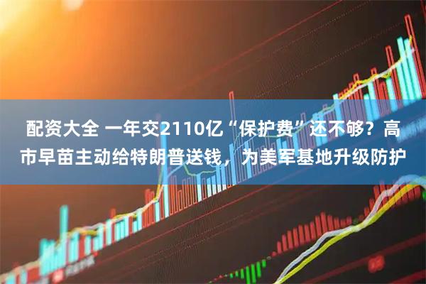 配资大全 一年交2110亿“保护费”还不够？高市早苗主动给特朗普送钱，为美军基地升级防护
