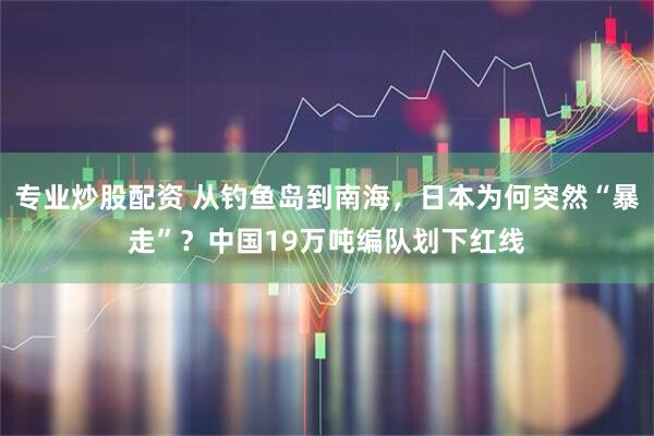 专业炒股配资 从钓鱼岛到南海，日本为何突然“暴走”？中国19万吨编队划下红线