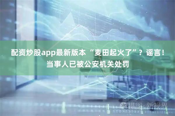 配资炒股app最新版本 “麦田起火了”？谣言！当事人已被公安机关处罚