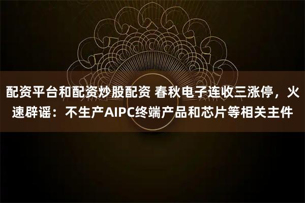 配资平台和配资炒股配资 春秋电子连收三涨停，火速辟谣：不生产AIPC终端产品和芯片等相关主件