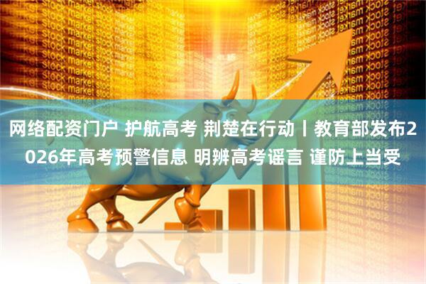 网络配资门户 护航高考 荆楚在行动丨教育部发布2026年高考预警信息 明辨高考谣言 谨防上当受
