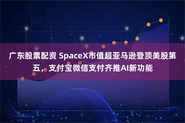 广东股票配资 SpaceX市值超亚马逊登顶美股第五，支付宝微信支付齐推AI新功能