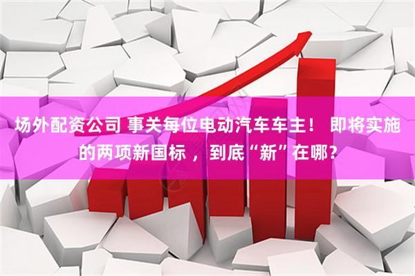 场外配资公司 事关每位电动汽车车主！ 即将实施的两项新国标 ，到底“新”在哪？