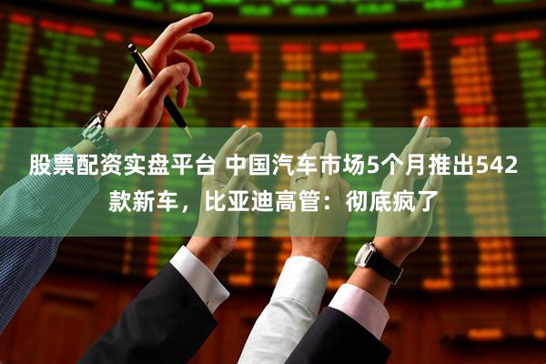 股票配资实盘平台 中国汽车市场5个月推出542款新车，比亚迪高管：彻底疯了