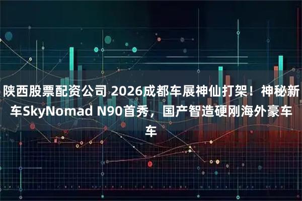 陕西股票配资公司 2026成都车展神仙打架！神秘新车SkyNomad N90首秀，国产智造硬刚海外豪车