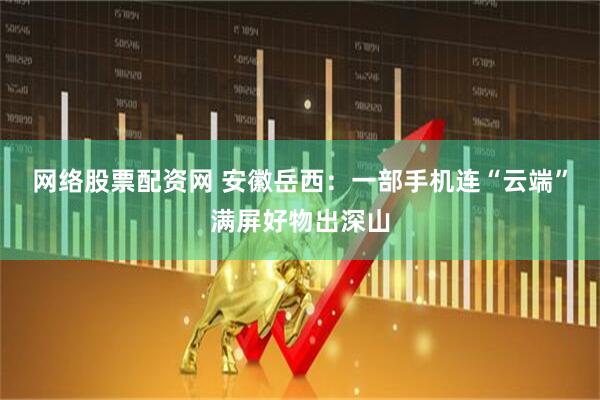 网络股票配资网 安徽岳西：一部手机连“云端”满屏好物出深山