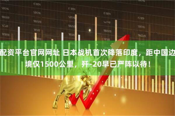 配资平台官网网址 日本战机首次降落印度，距中国边境仅1500公里，歼-20早已严阵以待！