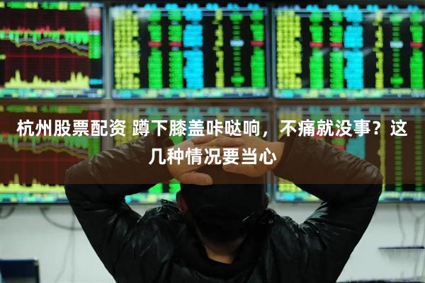 杭州股票配资 蹲下膝盖咔哒响，不痛就没事？这几种情况要当心